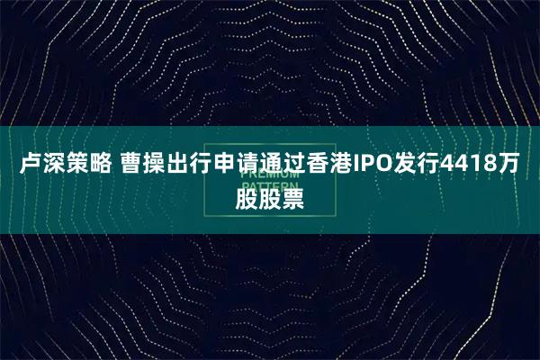 卢深策略 曹操出行申请通过香港IPO发行4418万股股票