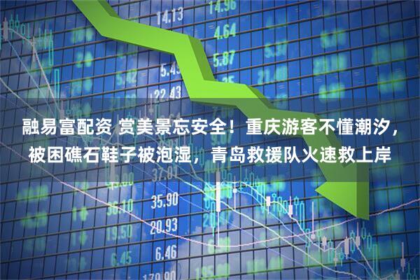 融易富配资 赏美景忘安全！重庆游客不懂潮汐，被困礁石鞋子被泡湿，青岛救援队火速救上岸