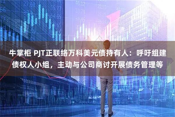 牛掌柜 PJT正联络万科美元债持有人：呼吁组建债权人小组，主动与公司商讨开展债务管理等