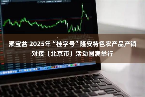 聚宝盆 2025年“桂字号”隆安特色农产品产销对接（北京市）活动圆满举行
