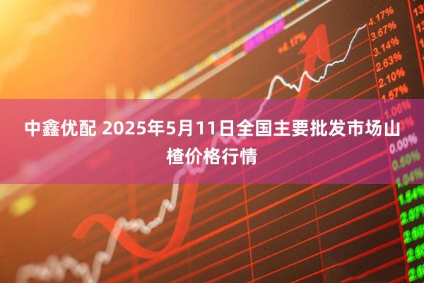 中鑫优配 2025年5月11日全国主要批发市场山楂价格行情