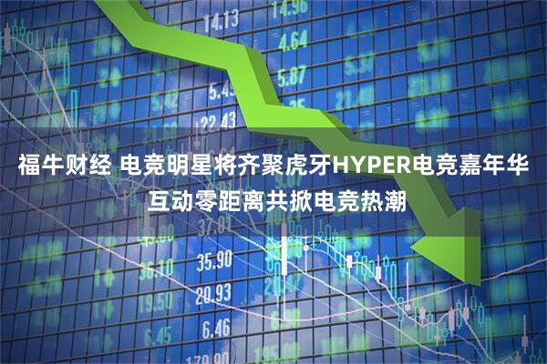 福牛财经 电竞明星将齐聚虎牙HYPER电竞嘉年华 互动零距离共掀电竞热潮