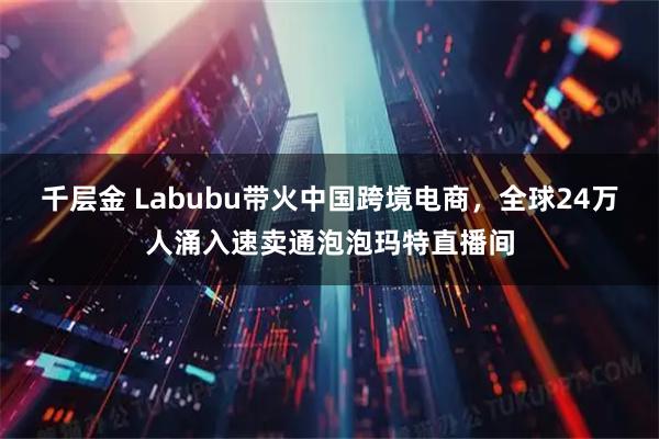 千层金 Labubu带火中国跨境电商，全球24万人涌入速卖通泡泡玛特直播间