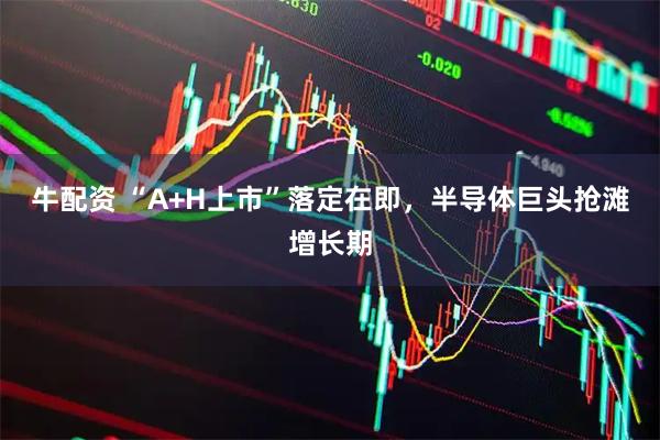 牛配资 “A+H上市”落定在即，半导体巨头抢滩增长期