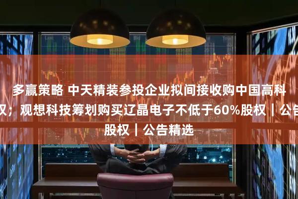 多赢策略 中天精装参投企业拟间接收购中国高科控制权；观想科技筹划购买辽晶电子不低于60%股权｜公告精选