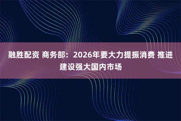 融胜配资 商务部：2026年要大力提振消费 推进建设强大国内市场