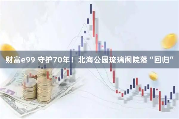 财富e99 守护70年！北海公园琉璃阁院落“回归”