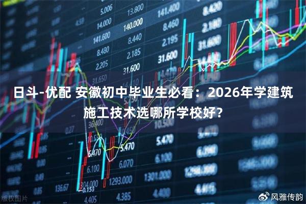 日斗-优配 安徽初中毕业生必看：2026年学建筑施工技术选哪所学校好？