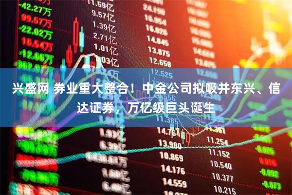 兴盛网 券业重大整合！中金公司拟吸并东兴、信达证券，万亿级巨头诞生