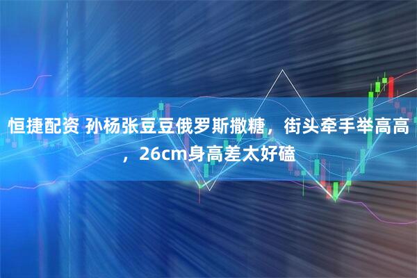 恒捷配资 孙杨张豆豆俄罗斯撒糖，街头牵手举高高，26cm身高差太好磕