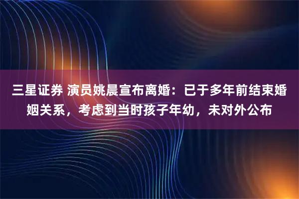 三星证券 演员姚晨宣布离婚：已于多年前结束婚姻关系，考虑到当时孩子年幼，未对外公布
