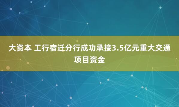 大资本 工行宿迁分行成功承接3.5亿元重大交通项目资金
