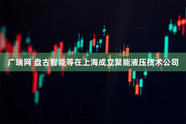 广瑞网 盘古智能等在上海成立聚能液压技术公司
