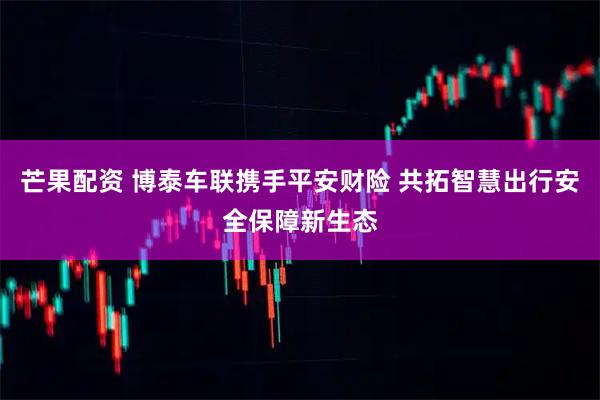 芒果配资 博泰车联携手平安财险 共拓智慧出行安全保障新生态