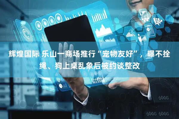 辉煌国际 乐山一商场推行“宠物友好”，曝不拴绳、狗上桌乱象后被约谈整改