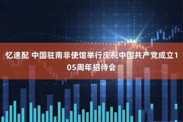忆速配 中国驻南非使馆举行庆祝中国共产党成立105周年招待会