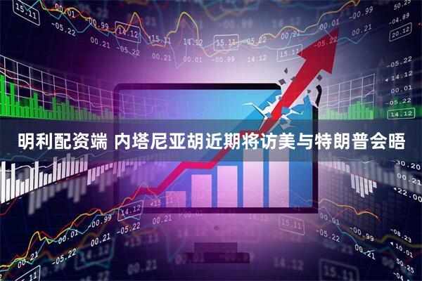 明利配资端 内塔尼亚胡近期将访美与特朗普会晤