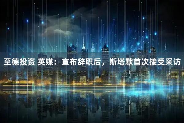 至德投资 英媒：宣布辞职后，斯塔默首次接受采访