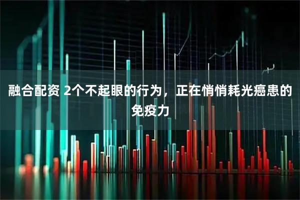 融合配资 2个不起眼的行为，正在悄悄耗光癌患的免疫力